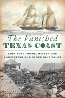 The Vanished Texas Coast: Lost Port Towns, Mysterious Shipwrecks and Other True Tales 1467149853 Book Cover