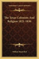 The Texas Colonists and Religion, 1821-1836: A Centennial Tribute to the Texas Patriots Who Shed Their Blood That We Might Enjoy Civil and Religious Liberty (Classic Reprint) 1163179949 Book Cover