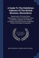 A Guide to the Exhibition Galleries of the British Museum, Bloomsbury: Departments of Printed Books, Manuscripts, Prints and Drawings, Coins and Medals, Egyptian and Assyrian Antiquities, Greek and Ro 1357493045 Book Cover