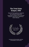 The total solar eclipse, 1900; report of the expeditions organized by the British Astronomical Association to observe the total solar eclipse of 1900, May 28. Edited by E. Walter Maunder 1018697144 Book Cover