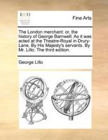 The London merchant: or, the history of George Barnwell. As it was acted at the Theatre-Royal in Drury-Lane. By His Majesty's servants. By Mr. Lillo. The third edition. 117012755X Book Cover