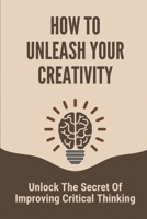 How To Unleash Your Creativity: Unlock The Secret Of Improving Critical Thinking: Critical Thinking And Problem Solving B096TN97Q6 Book Cover