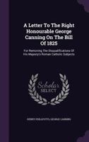 A Letter to the Right Honourable George Canning on the Bill of 1825 for Removing the Disqualifications of His Majesty's Roman Catholic Subjects: And on His Speech in Support of the Same 1014962722 Book Cover