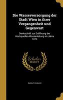 Die Wasserversorgung der Stadt Wien in ihrer Vergangenheit und Gegenwart: Denkschrift zur Eröffnung der Hochquellen-Wasserleitung im Jahre 1873 1361880910 Book Cover