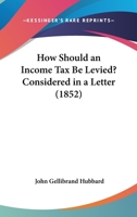 How Should An Income Tax Be Levied?: Considered In A Letter To The Right Honourable Benjamin Disraeli, M.p., Chancellor Of The Exchequer... 1271233738 Book Cover