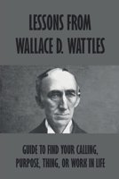 Lessons From Wallace D. Wattles: Guide To Find Your Calling, Purpose, Thing, Or Work In Life: How Do I Find My True Calling In Life B09919C4X5 Book Cover