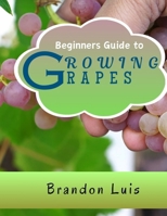 BEGINNERS GUIDE TO GROWING GRAPES: Grape Cultivation, Cross Breeding of Vines, Vine Handling Techniques, Harvesting Grapes and Many More. B0CRJ11Y1N Book Cover