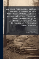 Manuale Clericorum In Quo Habentur Instructiones Asceticae Liturgicaeque Ac Variarum Precum Formulae Ad Usum Eorum Qui In Seminariis Clericorum Ad Presbyteratus Ordinem Instituunetur: Collegit, Dispos 1273848292 Book Cover