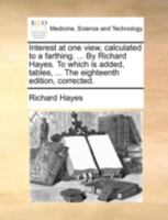 Interest at one view, calculated to a farthing. ... By Richard Hayes. To which is added, tables, ... The eighteenth edition, corrected. 117038319X Book Cover