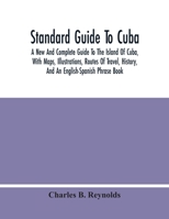 Standard Guide To Cuba: A New And Complete Guide To The Island Of Cuba, With Maps, Illustrations, Routes Of Travel, History, And An English-Spanish Phrase Book 1016595468 Book Cover