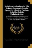 de la Prostitution Dans La Ville de Paris, Consid�r�e Sous Le Rapport de l'Hygi�ne Publique, de la Morale Et de l'Administration: Ouvrage Appuy� de Documents Statistiques Puis�s Dans Les Archives de l 1247561402 Book Cover