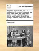 Bibliotheca legum Angli , part I. or, a catalogue of the common and statute law books of this realm, and some others relating thereto; ... Compiled by John Worrall. A new edition, corrected and arrang 114094116X Book Cover