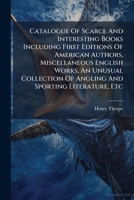 Catalogue Of Scarce And Interesting Books Including First Editions Of American Authors, Miscellaneous English Works, An Unusual Collection Of Angling And Sporting Literature, Etc... 1247167836 Book Cover