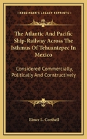 The Atlantic And Pacific Ship-Railway Across The Isthmus Of Tehuantepec In Mexico: Considered Commercially, Politically And Constructively 0548475717 Book Cover