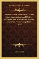 The Practice Of The Customs In The Entry, Examination, And Delivery Of Goods And Merchandise, Usually Imported From Foreign Parts 1167233565 Book Cover