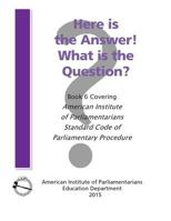Here Is the Answer! What Is the Question?: Book 6, Covering American Institute of Parliamentarians Standard Code of Parliamentary Procedure 0942736427 Book Cover