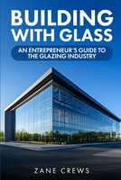 Building With Glass: An Entrepreneur's Guide to the Glazing Industry: Featuring Downloadable Contracts, Templates, and Tools for Glazing Entrepreneurs 2580431039 Book Cover