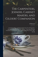 The Carpenters, Joiners, Cabinet Makers, and Gilders' Companion: Containing Rules and Instructions in the art of Carpentry, Joining, Cabinet Making, ... Dying and Staining Wood, Ivory, &c.: the Be 1018162887 Book Cover