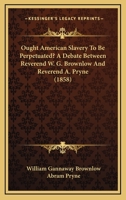 Ought American Slavery to Be Perpetuated? a Debate Between Rev. W.G. Brownlow and Rev. A. Pryne 1014124603 Book Cover