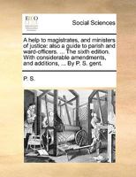 A help to magistrates, and ministers of justice: also a guide to parish and ward-officers. ... The sixth edition. With considerable amendments, and additions, ... By P. S. gent. 1140955187 Book Cover