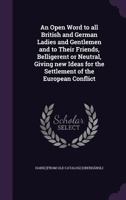 An open word to all British and German ladies and gentlemen and to their friends, belligerent or neutral, giving new ideas for the settlement of the European conflict 1359426922 Book Cover