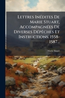 Lettres Inedites de Marie Stuart, Accompagnees de Diverses Depeches Et Instructions. 1558-1587... 1272552632 Book Cover