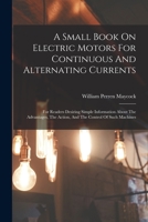 A Small Book On Electric Motors For Continuous And Alternating Currents: For Readers Desiring Simple Information About The Advantages, The Action, And The Control Of Such Machines 1018763694 Book Cover
