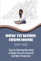 How To Work From Home: Tips For Working Remotely To Make You Less Stressful And More Productive: Working And Leading From Afar B09BYDH46F Book Cover