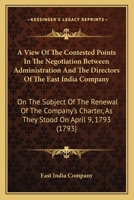 A View Of The Contested Points In The Negotiation Between Administration And The Directors Of The East India Company: On The Subject Of The Renewal Of ... As They Stood On April 9, 1793 0548587078 Book Cover