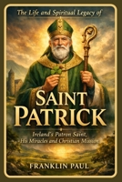 The life and spiritual legacy of saint Patrick: Ireland's patron saint, His miracles and Christian mission B0GN5GXQMB Book Cover