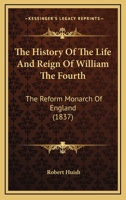 The History of the Life and Reign of William the Fourth, the Reform Monarch of England, Including Political Portraits of the Celebrated men, who Were the Friends and Supporters of his Government 1340378132 Book Cover