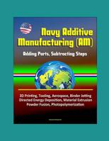 Navy Additive Manufacturing (AM): Adding Parts, Subtracting Steps - 3D Printing, Tooling, Aerospace, Binder Jetting, Directed Energy Deposition, Material Extrusion, Powder Fusion, Photopolymerization 1521263922 Book Cover