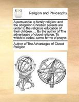 A persuasive to family religion: and the obligation Christian parents are under to the religious education of their children. ... By the author of The ... To which is added, some forms of prayer. 1140794302 Book Cover