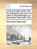 A full and clear proof, that the Spaniards can have no claim to Balambangan, by Alexander Dalrymple, Esq. 1170417868 Book Cover