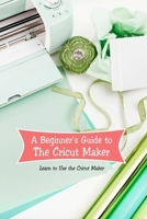 A Beginner’s Guide to The Cricut Maker: Learn to Use the Cricut Maker: Cricut Maker for Beginners null Book Cover
