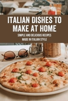 Italian Dishes To Make At Home: Simple and Delicious Recipes Made In Italian Style: Italian Dishes Everyone Should Know How To Cook B09871PKCM Book Cover