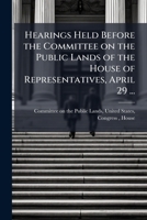 Hearings Held Before the Committee on the Public Lands of the House of Representatives, April 29 ... 117555216X Book Cover