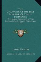 The Character Of The True Minister Of Christ Delineated: A Sermon, Preached At The Ordination Of James Robertson 143716577X Book Cover