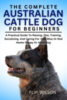 THE COMPLETE AUSTRALIAN CATTLE DOG FOR BEGINNERS: A Practical Guide To Raising, Diet, Training, Socializing, And Caring For Your Blue Or Red Heeler Puppy Or Adult Dog B0FN42WCQX Book Cover