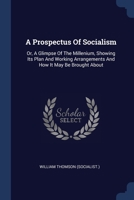 A Prospectus Of Socialism: Or, A Glimpse Of The Millenium, Showing Its Plan And Working Arrangements And How It May Be Brought About 1018815112 Book Cover