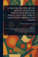 A Treatise on the Art of Making Good and Wholesome Bread of Wheat, Oats, Rye, Barley and Other Farinaceous Grains 1023461447 Book Cover