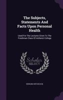 The Subjects, Statements And Facts Upon Personal Health: Used For The Lectures Given To The Freshman Class Of Amherst College... 1347098062 Book Cover