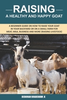 Raising A Healthy And Happy Goat: A beginner Guide on How to raise your goat in Your Backyard or on a Small Farm for meat, milk, business and more B0932Q3KD8 Book Cover