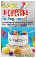 CAKE DECORATING FOR BEGINNERS: An Amazing Guide To Baking & Decorating Lovely Cakes, Cupcakes, Cookies & More. Great Guide To Decorating Cakes Like A Pro B08RKN1MNP Book Cover