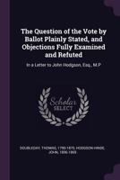 The Question of the Vote by Ballot Plainly Stated, and Objections Fully Examined and Refuted: In a Letter to John Hodgson, Esq., M.P 1341662306 Book Cover