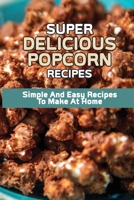 Super Delicious Popcorn Recipes: Simple And Easy Recipes To Make At Home: Popcorn Maker Recipes B098H217NT Book Cover