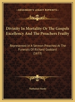 Divinity in Mortality: Or, the Gospels Excellency and the Preachers Frailty, Represented in a Sermon Preached at the Funerals [1] of MR Richard Goddard, Late Minister of the Parish of St Gregories by  1104050234 Book Cover