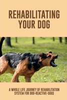 Rehabilitating Your Dog: A Whole Life Journey Of Rehabilitation System For Dog-Reactive-Dogs: Do Reactive Dogs Get Better With Age B09BYDQ7MD Book Cover