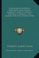 A Solution Of Interests Dependent Upon Money, Subsidiary Money, Currency, Emergency Currency, And Banking For Every Nation (1910) 1437468411 Book Cover
