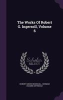 The Works of Robert Green Ingersoll; Volume VI 1518689493 Book Cover